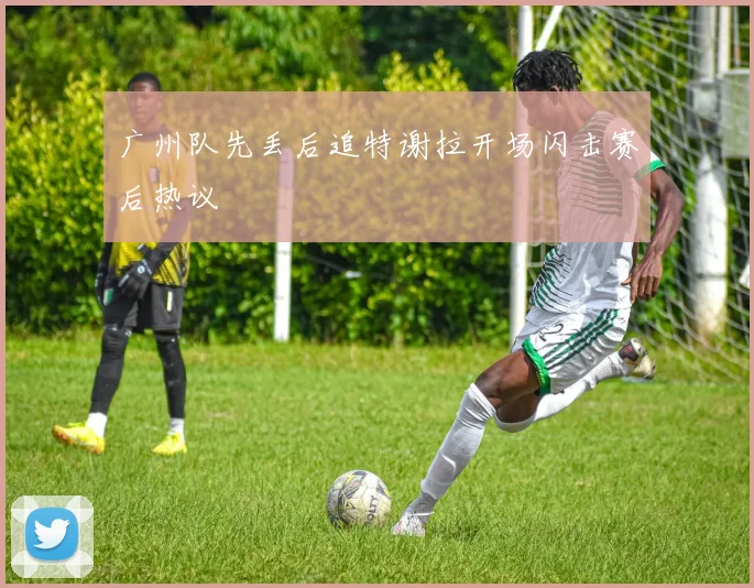 广州队先丢后追特谢拉开场闪击赛后热议
