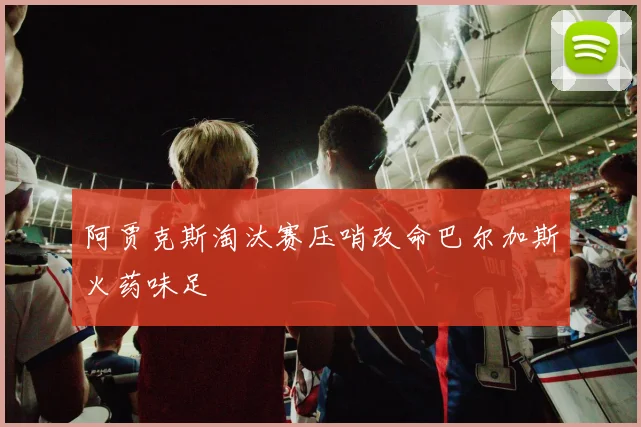 阿贾克斯淘汰赛压哨改命巴尔加斯火药味足