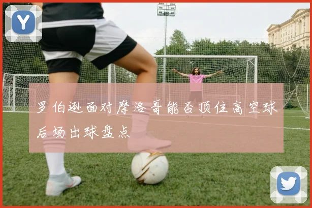 罗伯逊面对摩洛哥能否顶住高空球后场出球盘点