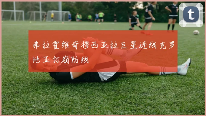 弗拉霍维奇穆西亚拉巨星连线克罗地亚打崩防线