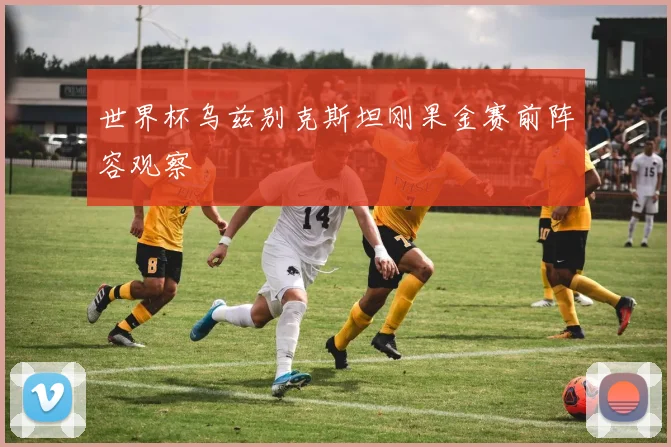 世界杯乌兹别克斯坦刚果金赛前阵容观察