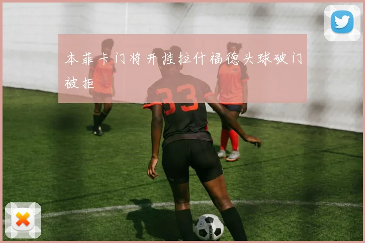 本菲卡门将开挂拉什福德头球破门被拒