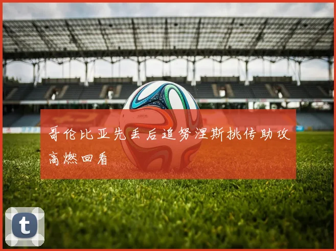 哥伦比亚先丢后追努涅斯挑传助攻高燃回看