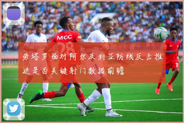 劳塔罗面对阿尔及利亚防线反击推进是否关键射门数据前瞻