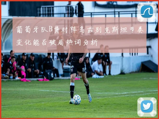 葡萄牙队B费对阵乌兹别克斯坦节奏变化能否破局热词分析