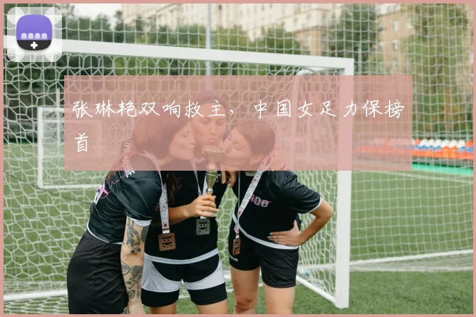 张琳艳双响救主，中国女足力保榜首