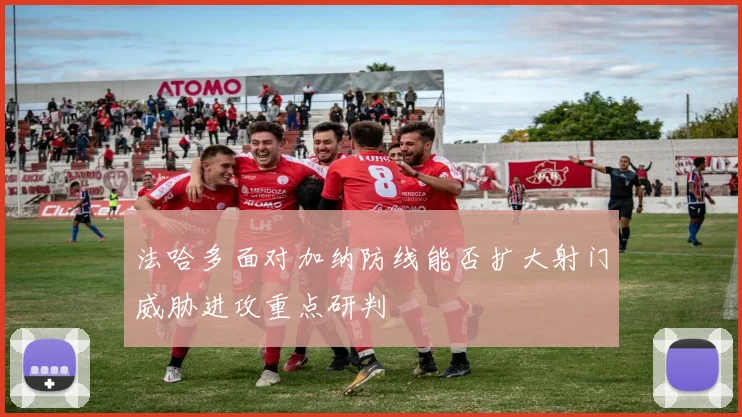 法哈多面对加纳防线能否扩大射门威胁进攻重点研判