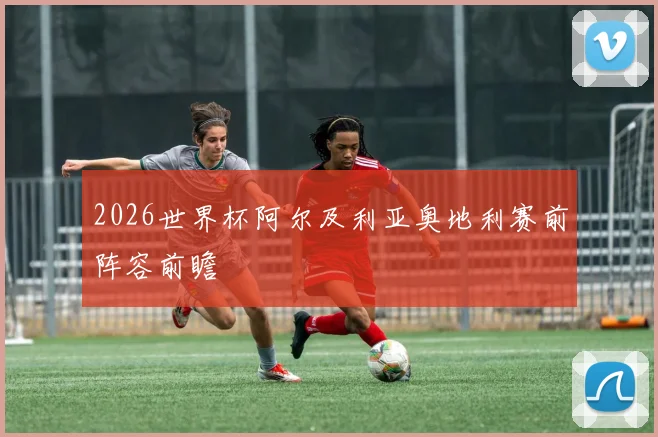 2026世界杯阿尔及利亚奥地利赛前阵容前瞻