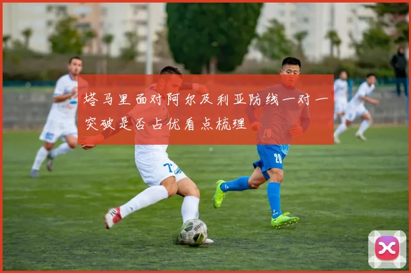 塔马里面对阿尔及利亚防线一对一突破是否占优看点梳理