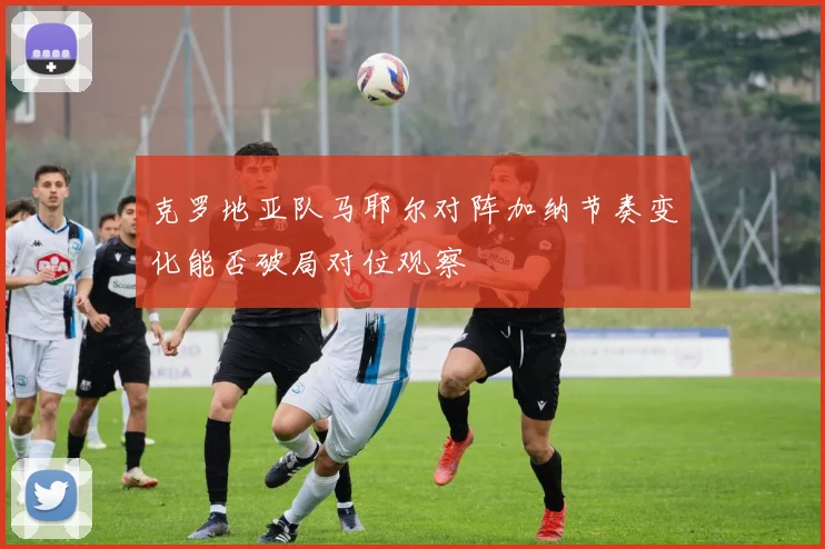 克罗地亚队马耶尔对阵加纳节奏变化能否破局对位观察