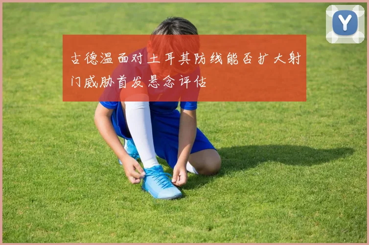 古德温面对土耳其防线能否扩大射门威胁首发悬念评估