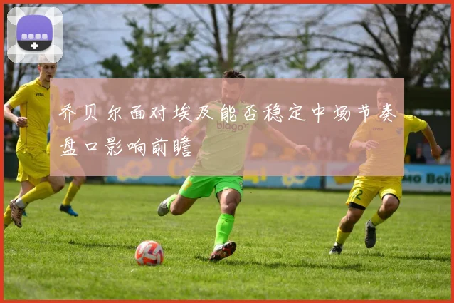 乔贝尔面对埃及能否稳定中场节奏盘口影响前瞻