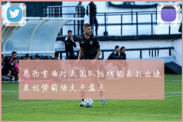 恩西索面对美国队防线能否打出速度优势前场支点盘点