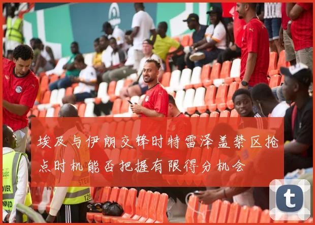 埃及与伊朗交锋时特雷泽盖禁区抢点时机能否把握有限得分机会