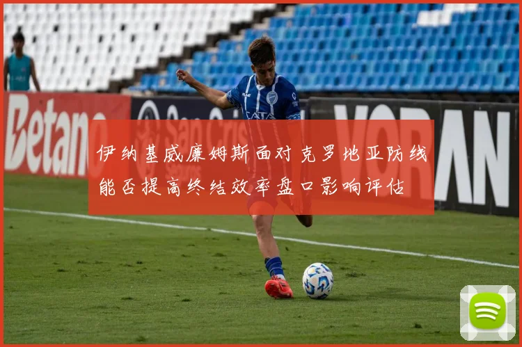 伊纳基威廉姆斯面对克罗地亚防线能否提高终结效率盘口影响评估