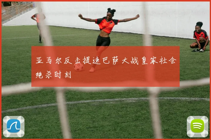 亚马尔反击提速巴萨大战皇家社会绝杀时刻