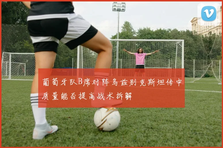 葡萄牙队B席对阵乌兹别克斯坦传中质量能否提高战术拆解