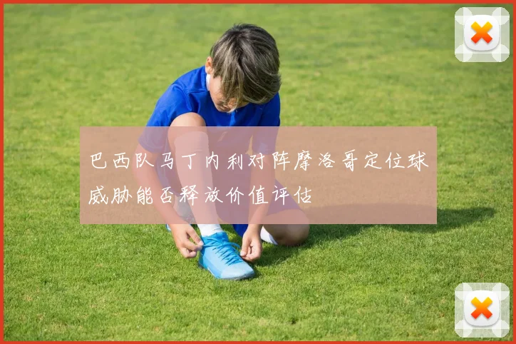 巴西队马丁内利对阵摩洛哥定位球威胁能否释放价值评估