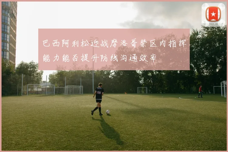 巴西阿利松迎战摩洛哥禁区内指挥能力能否提升防线沟通效率