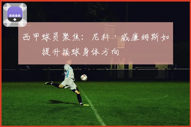 西甲球员聚焦:尼科·威廉姆斯如何提升接球身体方向