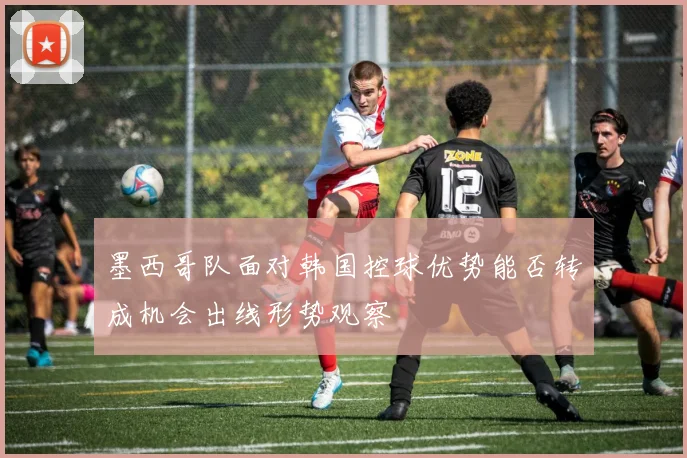 墨西哥队面对韩国控球优势能否转成机会出线形势观察