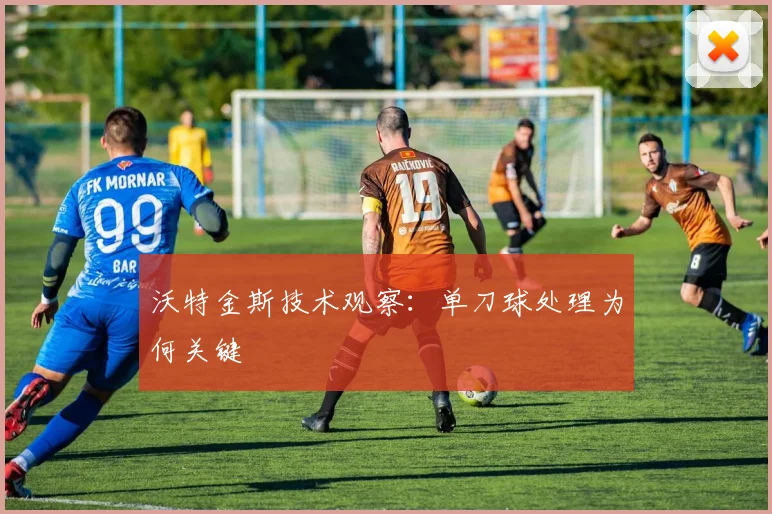 沃特金斯技术观察：单刀球处理为何关键