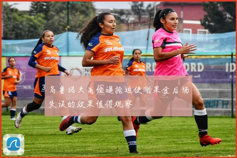乌鲁诺夫高位逼抢迫使刚果金后场失误的效果值得观察