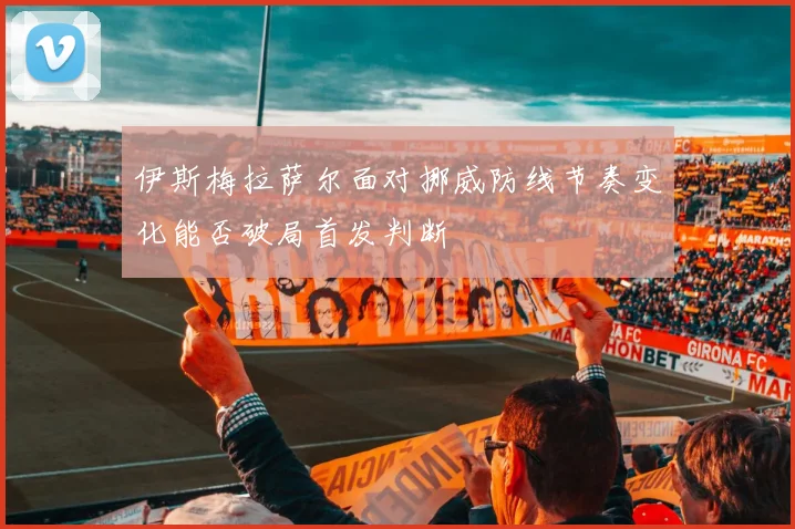 伊斯梅拉萨尔面对挪威防线节奏变化能否破局首发判断