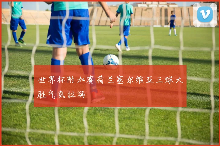 世界杯附加赛荷兰塞尔维亚三球大胜气氛拉满