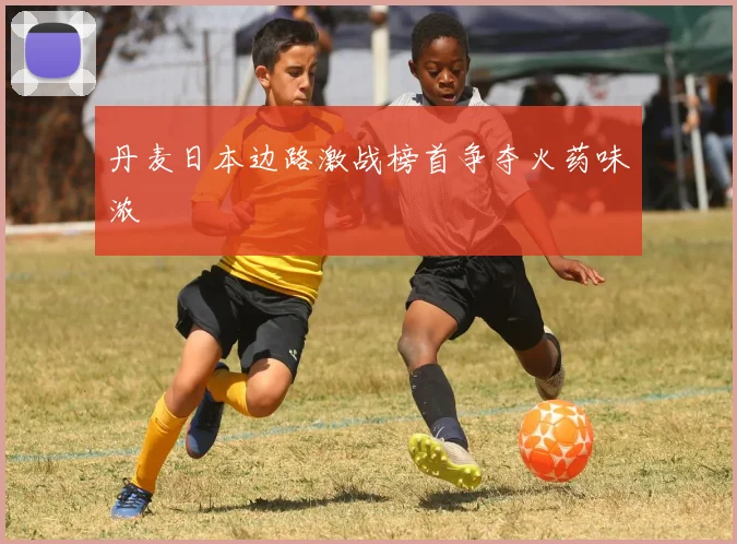 丹麦日本边路激战榜首争夺火药味浓