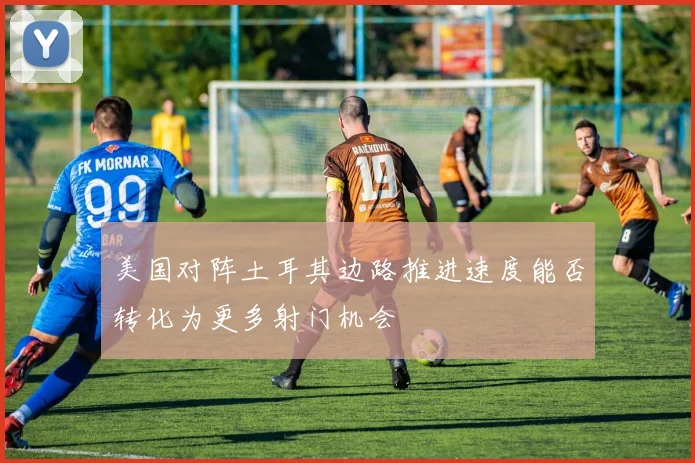 美国对阵土耳其边路推进速度能否转化为更多射门机会