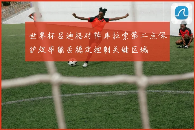 世界杯吕迪格对阵库拉索第二点保护效率能否稳定控制关键区域