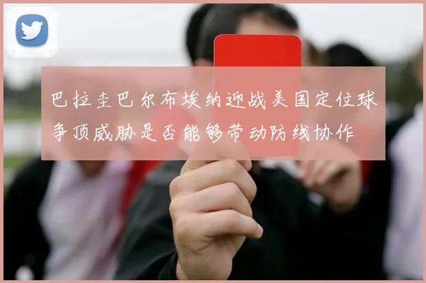 巴拉圭巴尔布埃纳迎战美国定位球争顶威胁是否能够带动防线协作