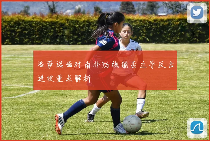 洛萨诺面对南非防线能否主导反击进攻重点解析