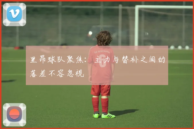 里昂球队聚焦:主力与替补之间的落差不容忽视