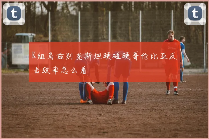 K组乌兹别克斯坦硬碰硬哥伦比亚反击效率怎么看
