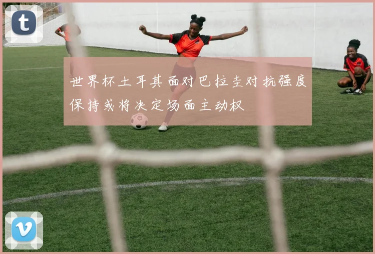 世界杯土耳其面对巴拉圭对抗强度保持或将决定场面主动权