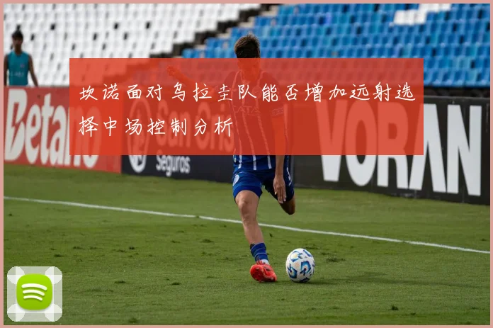 坎诺面对乌拉圭队能否增加远射选择中场控制分析