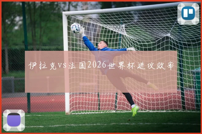 伊拉克vs法国2026世界杯进攻效率