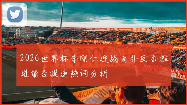 2026世界杯李刚仁迎战南非反击推进能否提速热词分析