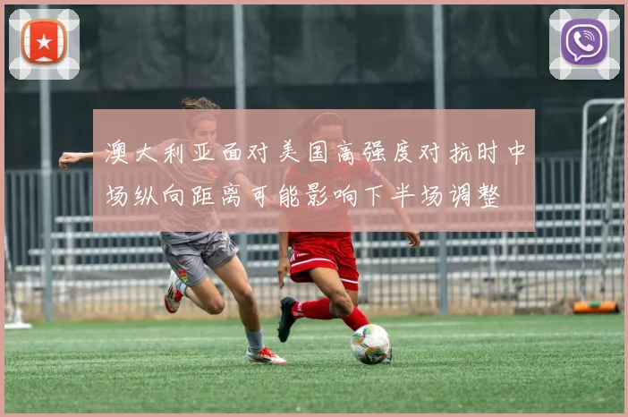 澳大利亚面对美国高强度对抗时中场纵向距离可能影响下半场调整