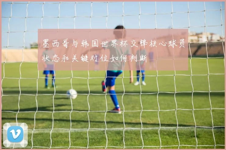 墨西哥与韩国世界杯交锋核心球员状态和关键对位如何判断