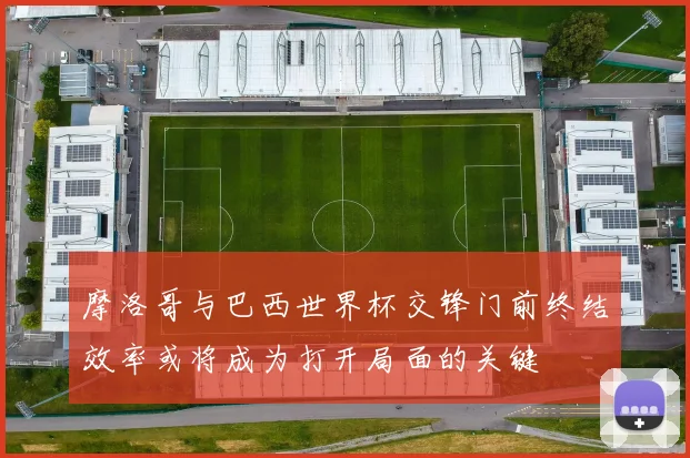 摩洛哥与巴西世界杯交锋门前终结效率或将成为打开局面的关键