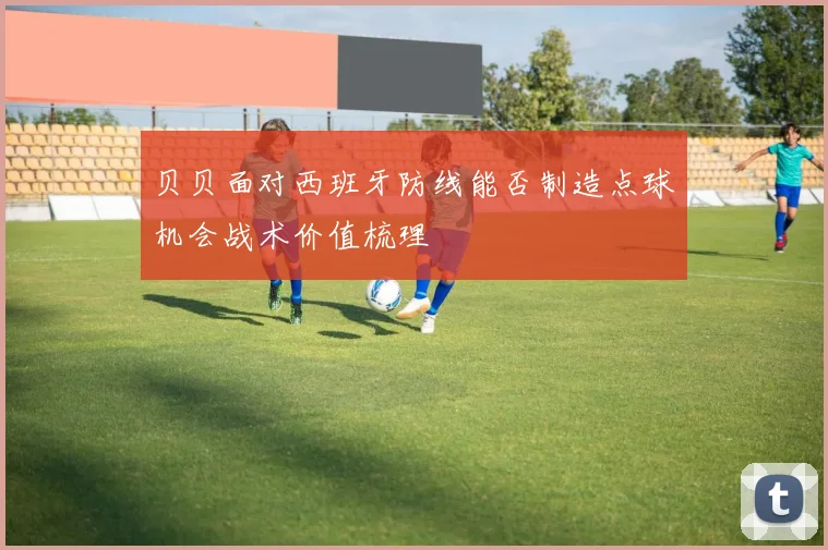 贝贝面对西班牙防线能否制造点球机会战术价值梳理