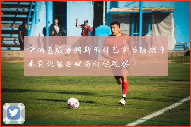 伊纳基威廉姆斯面对巴拿马防线节奏变化能否破局对位观察