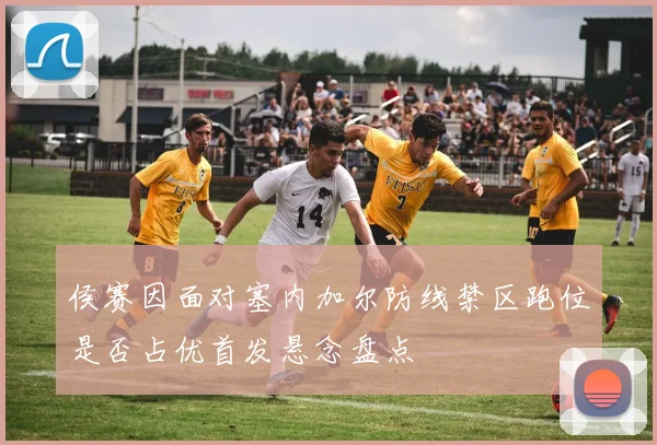 侯赛因面对塞内加尔防线禁区跑位是否占优首发悬念盘点