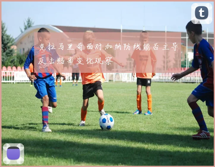 克拉马里奇面对加纳防线能否主导反击赔率变化观察