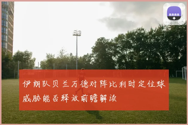 伊朗队贝兰万德对阵比利时定位球威胁能否释放前瞻解读