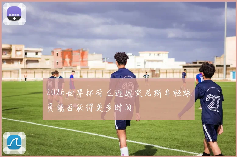 2026世界杯荷兰迎战突尼斯年轻球员能否获得更多时间