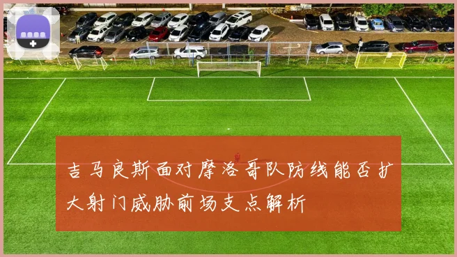 吉马良斯面对摩洛哥队防线能否扩大射门威胁前场支点解析